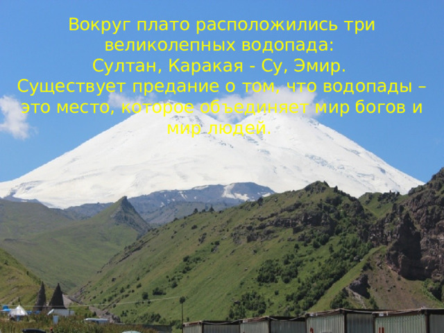 Вокруг плато расположились три великолепных водопада: Султан, Каракая - Су, Эмир. Существует предание о том, что водопады – это место, которое объединяет мир богов и мир людей. 