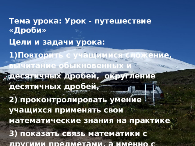 Тема урока: Урок - путешествие «Дроби» Цели и задачи урока: 1)Повторить с учащимися сложение, вычитание обыкновенных и десятичных дробей, округление десятичных дробей, 2) проконтролировать умение учащихся применять свои математические знания на практике 3) показать связь математики с другими предметами, а именно с географией 4) развивать интерес и любовь к математике и исследовательской работе 