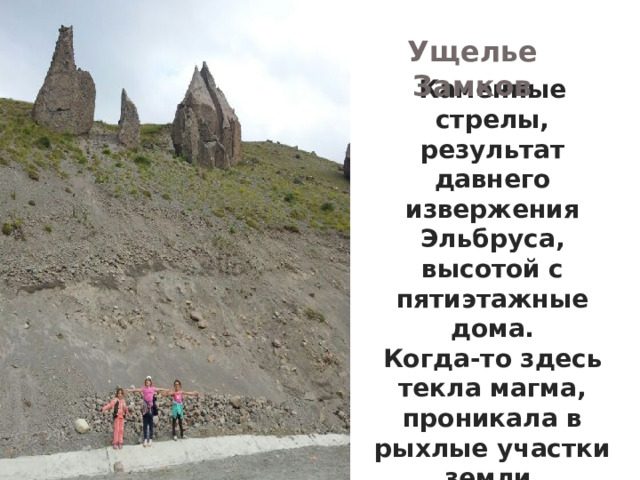 Ущелье Замков Каменные стрелы, результат давнего извержения Эльбруса, высотой с пятиэтажные дома. Когда-то здесь текла магма, проникала в рыхлые участки земли, пропитывала их, а потом застывала. Со временем выветривание сделало своё дело, обнажив эти башни   