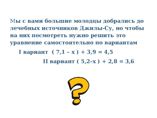 М ы с вами большие молодцы добрались до лечебных источников Джилы-Су, но чтобы на них посмотреть нужно решить это уравнение самостоятельно по вариантам I вариант  ( 7,1 – х ) + 3,9 = 4,5               II вариант ( 5,2–x ) + 2,8 = 3,6   