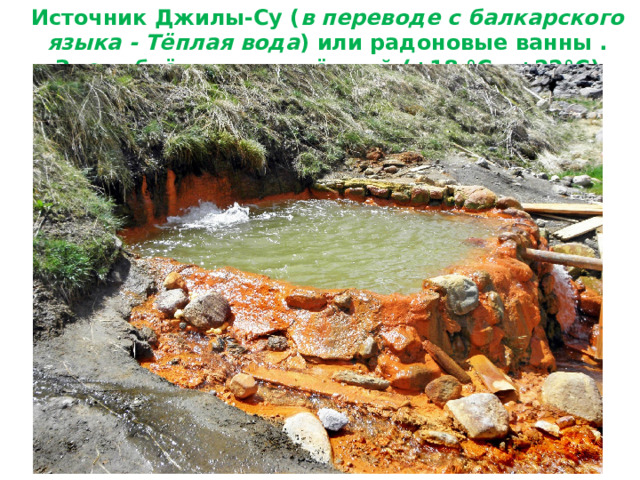 Источник Джилы-Су ( в переводе с балкарского языка - Тёплая вода ) или радоновые ванны . Здесь бьёт ключом тёплый (+18 °С - +22°С) нарзан   
