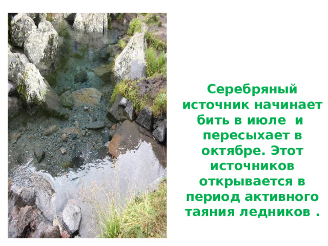     Серебряный источник начинает бить в июле  и пересыхает в октябре. Этот источников открывается в период активного таяния ледников . 