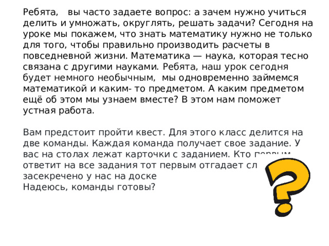 Ребята,    вы часто задаете вопрос: а зачем нужно учиться делить и умножать, округлять, решать задачи? Сегодня на уроке мы покажем, что знать математику нужно не только для того, чтобы правильно производить расчеты в повседневной жизни. Математика — наука, которая тесно связа­на с другими науками. Ребята, наш урок сегодня будет немного необычным,  мы одновременно займемся математикой и каким- то предметом. А каким предметом ещё об этом мы узнаем вместе? В этом нам поможет устная работа. Вам предстоит пройти квест. Для этого класс делится на две команды. Каждая команда получает свое задание. У вас на столах лежат карточки с заданием. Кто первым ответит на все задания тот первым отгадает слово которое засекречено у нас на доске Надеюсь, команды готовы? 