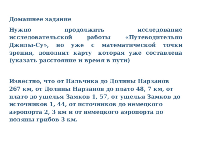 Домашнее задание Нужно продолжить исследование исследовательской работы «Путеводительпо Джилы-Су», но уже с математической точки зрения, дополнит карту  которая уже составлена (указать расстояние и время в пути)  Известно, что от Нальчика до Долины Нарзанов 267 км, от Долины Нарзанов до плато 48, 7 км, от плато до ущелья Замков 1, 57, от ущелья Замков до источников 1, 44, от источников до немецкого аэропорта 2, 3 км и от немецкого аэропорта до поляны грибов 3 км. 