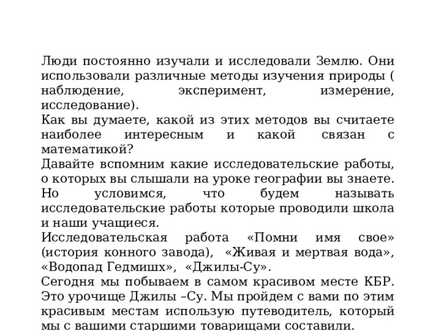 Люди постоянно изучали и исследовали Землю. Они использовали различные методы изучения природы ( наблюдение, эксперимент, измерение, исследование). Как вы думаете, какой из этих методов вы считаете наиболее интересным и какой  связан с математикой? Давайте вспомним какие исследовательские работы, о которых вы слышали на уроке географии вы знаете. Но условимся, что будем называть исследовательские работы которые проводили школа и наши учащиеся. Исследовательская работа «Помни имя свое» (история конного завода), «Живая и мертвая вода», «Водопад Гедмишх», «Джилы-Су». Сегодня мы побываем в самом красивом месте КБР. Это урочище Джилы –Су. Мы пройдем с вами по этим красивым местам использую путеводитель, который мы с вашими старшими товарищами составили. 
