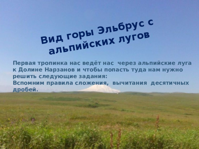 Вид горы Эльбрус с альпийских лугов Первая тропинка нас ведёт нас  через альпийские луга к Долине Нарзанов и чтобы попасть туда нам нужно решить следующие задания: Вспомним правила сложения,  вычитания  десятичных дробей.  