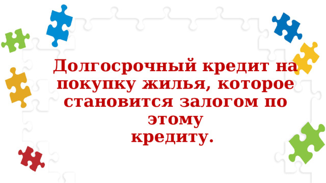 Долгосрочный кредит на  покупку жилья, которое  становится залогом по этому  кредиту. 
