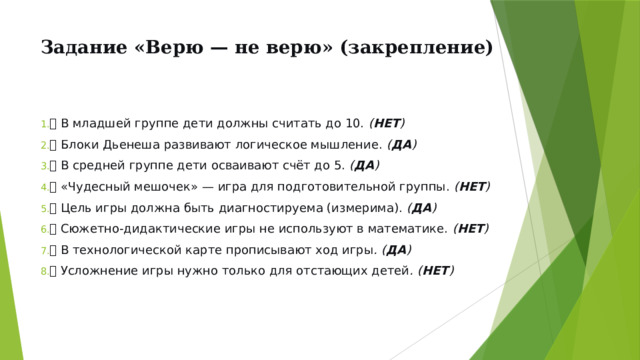 Задание «Верю — не верю» (закрепление)   ✅ В младшей группе дети должны считать до 10. ( НЕТ ) ✅ Блоки Дьенеша развивают логическое мышление. ( ДА ) ✅ В средней группе дети осваивают счёт до 5. ( ДА ) ✅ «Чудесный мешочек» — игра для подготовительной группы. ( НЕТ ) ✅ Цель игры должна быть диагностируема (измерима). ( ДА ) ✅ Сюжетно-дидактические игры не используют в математике. ( НЕТ ) ✅ В технологической карте прописывают ход игры . ( ДА ) ✅ Усложнение игры нужно только для отстающих детей . ( НЕТ ) 