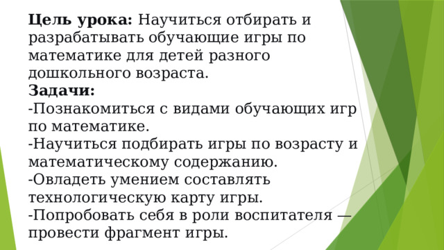 Цель урока:  Научиться отбирать и разрабатывать обучающие игры по математике для детей разного дошкольного возраста.  Задачи:  -Познакомиться с видами обучающих игр по математике.  -Научиться подбирать игры по возрасту и математическому содержанию.  -Овладеть умением составлять технологическую карту игры.  -Попробовать себя в роли воспитателя — провести фрагмент игры.   