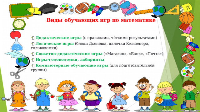  Виды обучающих игр по математике   🧩  Дидактические игры   (с правилами, чёткими результатами) 🧠  Логические игры   (блоки Дьенеша, палочки Кюизенера, головоломки) 🛒  Сюжетно-дидактические игры   («Магазин», «Банк», «Почта») 🔍  Игры-головоломки, лабиринты 💻  Компьютерные обучающие игры   (для подготовительной группы) 
