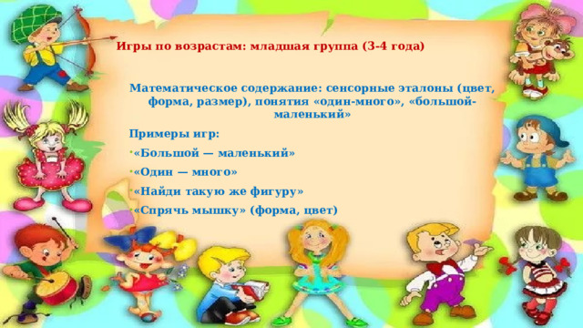   Игры по возрастам: младшая группа (3-4 года)   Математическое содержание: сенсорные эталоны (цвет, форма, размер), понятия «один-много», «большой-маленький» Примеры игр: «Большой — маленький» «Один — много» «Найди такую же фигуру» «Спрячь мышку» (форма, цвет) 