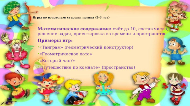 Игры по возрастам: старшая группа (5-6 лет)   Математическое содержание:  счёт до 10, состав числа, решение задач, ориентировка во времени и пространстве Примеры игр: «Танграм» (геометрический конструктор) «Геометрическое лото» «Который час?» «Путешествие по комнате» (пространство) 