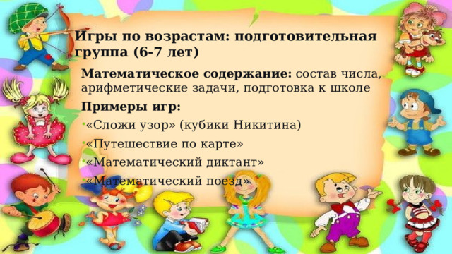 Игры по возрастам: подготовительная группа (6-7 лет) Математическое содержание:  состав числа, арифметические задачи, подготовка к школе Примеры игр: «Сложи узор» (кубики Никитина) «Путешествие по карте» «Математический диктант» «Математический поезд» 