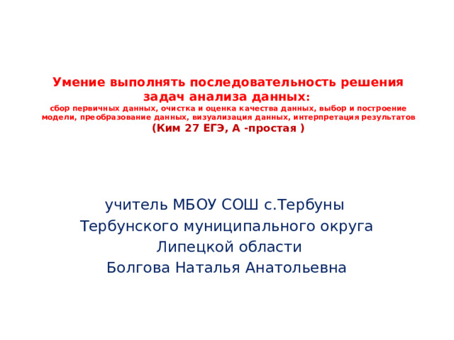 Умение выполнять последовательность решения задач анализа данных :  сбор первичных данных, очистка и оценка качества данных, выбор и построение модели, преобразование данных, визуализация данных, интерпретация результатов  (Ким 27 ЕГЭ, А -простая ) учитель МБОУ СОШ с.Тербуны Тербунского муниципального округа  Липецкой области Болгова Наталья Анатольевна 