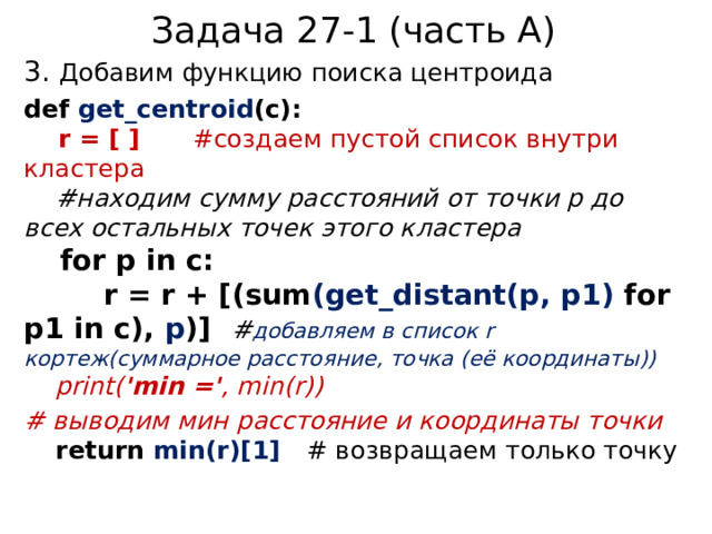 Задача 27-1 (часть А) 3. Добавим функцию поиска центроида def get_centroid (c):  r = [ ] #создаем пустой список внутри кластера   #находим сумму расстояний от точки p до всех остальных точек этого кластера   for p in c:  r = r + [(sum (get_distant(p, p1) for p1 in c), p )] # добавляем в список r кортеж(суммарное расстояние, точка (её координаты))   print( 'min =' , min(r)) # выводим мин расстояние и координаты точки   return min(r)[1] # возвращаем только точку 