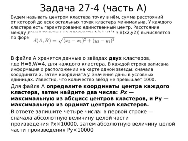 Задача 27-4 (часть А) Будем называть центром кластера точку в нём, сумма расстояний от которой до всех остальных точек кластера минимальна. У каждого кластера есть гарантированно единственный центр. Расстояние между двумя точками на плоскости A(x1,y1)) и B(x2,y2)) вычисляется по формуле: В файле A хранятся данные о звёздах  двух  кластеров, где H=6,W=4, для каждого кластера. В каждой строке записана информация о расположении на карте одной звезды: сначала координата x, затем координата y. Значения даны в условных единицах. Известно, что количество звёзд не превышает 1000. Для файла А  определите координаты центра каждого кластера, затем найдите два числа:  Px ​ — максимальную из абсцисс центров кластеров, и Py​ — максимальную из ординат центров кластеров. В ответе запишите четыре числа: в первой строке — сначала абсолютную величину целой части произведения Px×10000, затем абсолютную величину целой части произведения Py×10000 