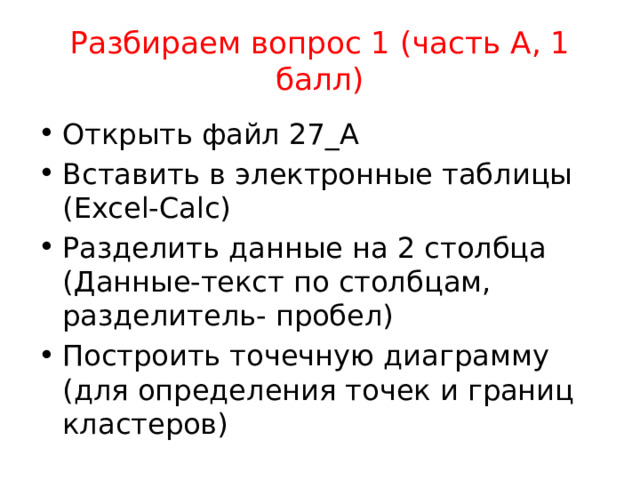Разбираем вопрос 1 (часть А, 1 балл) Открыть файл 27_А Вставить в электронные таблицы (Excel-Calc) Разделить данные на 2 столбца (Данные-текст по столбцам, разделитель- пробел) Построить точечную диаграмму (для определения точек и границ кластеров) 