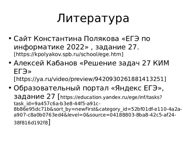 Литература Сайт Константина Полякова «ЕГЭ по информатике 2022» , задание 27. [https://kpolyakov.spb.ru/school/ege.htm] Алексей Кабанов «Решение задач 27 КИМ ЕГЭ» [https://ya.ru/video/preview/9420930261881413251] Образовательный портал «Яндекс ЕГЭ», задание 27 [ https://education.yandex.ru/ege/inf/tasks?task_id=9a457c6a-b3e8-44f5-a91c-8b86e95dc71b&sort_by=newFirst&category_id=52bf01df-e110-4a2a-a907-c8a0b0763ed4&level=0&source=04188803-8ba8-42c5-af24-38f816d192f8 ] 
