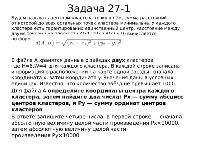Задача 27-1 Будем называть центром кластера точку в нём, сумма расстояний от которой до всех остальных точек кластера минимальна. У каждого кластера есть гарантированно единственный центр. Расстояние между двумя точками на плоскости A(x1,y1)) и B(x2,y2)) вычисляется по формуле: В файле A хранятся данные о звёздах  двух  кластеров, где H=6,W=4, для каждого кластера. В каждой строке записана информация о расположении на карте одной звезды: сначала координата x, затем координата y. Значения даны в условных единицах. Известно, что количество звёзд не превышает 1000. Для файла А  определите координаты центра каждого кластера, затем найдите два числа: Px​ — сумму абсцисс центров кластеров, и Py​ — сумму ординат центров кластеров . В ответе запишите четыре числа: в первой строке — сначала абсолютную величину целой части произведения Px×10000, затем абсолютную величину целой части произведения Py×10000 