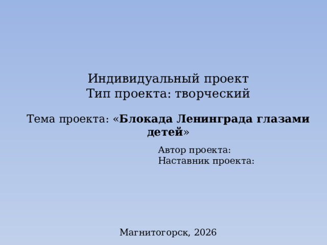    Индивидуальный проект  Тип проекта: творческий Тема проекта: « Блокада Ленинграда глазами детей » Автор проекта: Наставник проекта: Магнитогорск, 2026 