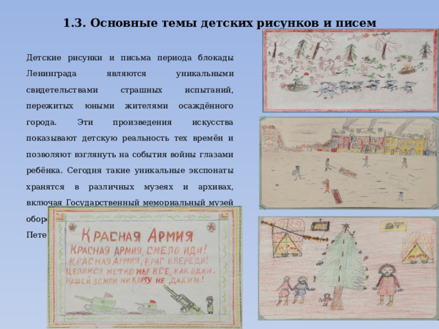 1.3. Основные темы детских рисунков и писем   Детские рисунки и письма периода блокады Ленинграда являются уникальными свидетельствами страшных испытаний, пережитых юными жителями осаждённого города. Эти произведения искусства показывают детскую реальность тех времён и позволяют взглянуть на события войны глазами ребёнка. Сегодня такие уникальные экспонаты хранятся в различных музеях и архивах, включая Государственный мемориальный музей обороны и блокады Ленинграда, Музей истории Петербурга и другие учреждения культуры.. 