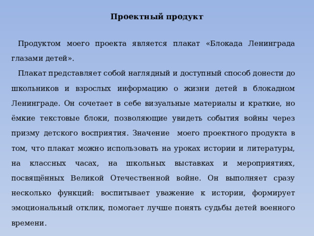 Проектный продукт Продуктом моего проекта является плакат «Блокада Ленинграда глазами детей». Плакат представляет собой наглядный и доступный способ донести до школьников и взрослых информацию о жизни детей в блокадном Ленинграде. Он сочетает в себе визуальные материалы и краткие, но ёмкие текстовые блоки, позволяющие увидеть события войны через призму детского восприятия. Значение моего проектного продукта в том, что плакат можно использовать на уроках истории и литературы, на классных часах, на школьных выставках и мероприятиях, посвящённых Великой Отечественной войне. Он выполняет сразу несколько функций: воспитывает уважение к истории, формирует эмоциональный отклик, помогает лучше понять судьбы детей военного времени. 