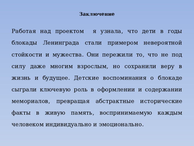 Заключение Работая над проектом я узнала, что дети в годы блокады Ленинграда стали примером невероятной стойкости и мужества. Они пережили то, что не под силу даже многим взрослым, но сохранили веру в жизнь и будущее. Детские воспоминания о блокаде сыграли ключевую роль в оформлении и содержании мемориалов, превращая абстрактные исторические факты в живую память, воспринимаемую каждым человеком индивидуально и эмоционально. 