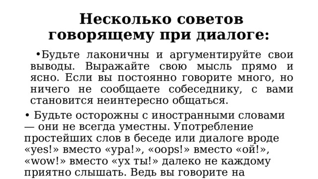 Несколько советов говорящему при диалоге: Будьте лаконичны и аргументируйте свои выводы. Выражайте свою мысль прямо и ясно. Если вы постоянно говорите много, но ничего не сообщаете собеседнику, с вами становится неинтересно общаться. • Будьте осторожны с иностранными словами — они не всегда уместны. Употребление простейших слов в беседе или диалоге вроде «yes!» вместо «ура!», «oops!» вместо «ой!», «wow!» вместо «ух ты!» далеко не каждому приятно слышать. Ведь вы говорите на русском языке и вам должна соответствовать именно русская речь! 