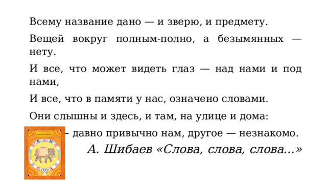 Всему название дано — и зверю, и предмету. Вещей вокруг полным-полно, а безымянных — нету. И все, что может видеть глаз — над нами и под нами, И все, что в памяти у нас, означено словами. Они слышны и здесь, и там, на улице и дома: Одно — давно привычно нам, другое — незнакомо. А. Шибаев «Слова, слова, слова...» 