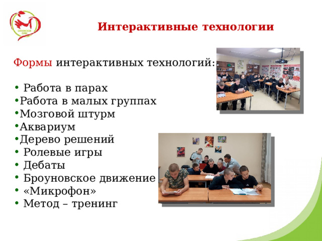 Интерактивные технологии Формы интерактивных технологий:  Работа в парах Работа в малых группах Мозговой штурм Аквариум Дерево решений  Ролевые игры  Дебаты  Броуновское движение  «Микрофон»  Метод – тренинг 