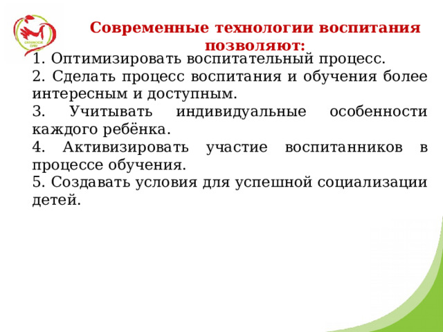 Современные технологии воспитания позволяют: 1. Оптимизировать воспитательный процесс. 2. Сделать процесс воспитания и обучения более интересным и доступным. 3. Учитывать индивидуальные особенности каждого ребёнка. 4. Активизировать участие воспитанников в процессе обучения. 5. Создавать условия для успешной социализации детей. 