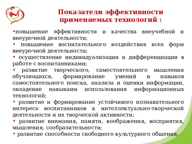 Показатели эффективности применяемых технологий : повышение эффективности и качества внеучебной и внеурочной деятельности;  повышение воспитательного воздействия всех форм внеурочной деятельности;  осуществление индивидуализации и дифференциации в работе с воспитанниками;  развитие творческого, самостоятельного мышления обучающихся, формирование умений и навыков самостоятельного поиска, анализа и оценки информации, овладение навыками использования информационных технологий;  развитие и формирование устойчивого познавательного интереса воспитанников к интеллектуально-творческой деятельности и их творческой активности;  развитие внимания, памяти, воображения, восприятия, мышления, сообразительности;  развитие способности свободного культурного общения. 