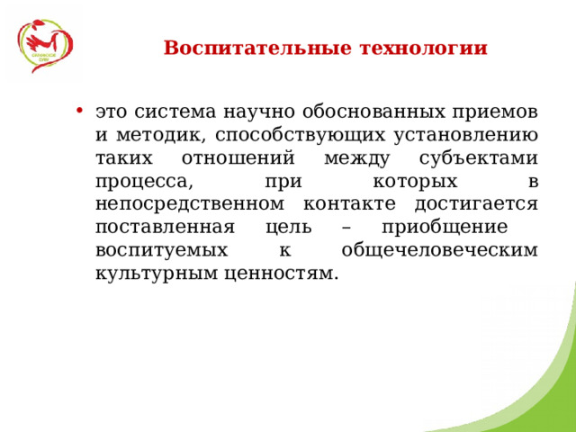 Воспитательные технологии это система научно обоснованных приемов и методик, способствующих установлению таких отношений между субъектами процесса, при которых в непосредственном контакте достигается поставленная цель – приобщение воспитуемых к общечеловеческим культурным ценностям. 