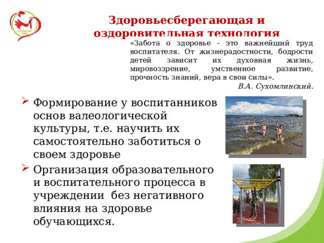 Здоровьесберегающая и оздоровительная технология «Забота о здоровье - это важнейший труд воспитателя. От жизнерадостности, бодрости детей зависит их духовная жизнь, мировоззрение, умственное развитие, прочность знаний, вера в свои силы». В.А. Сухомлинский. Формирование у воспитанников основ валеологической культуры, т.е. научить их самостоятельно заботиться о своем здоровье Организация образовательного и воспитательного процесса в учреждении без негативного влияния на здоровье обучающихся. 