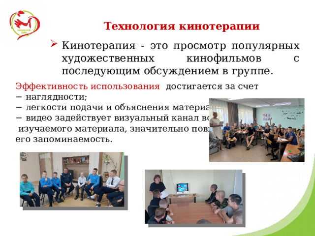 Технология кинотерапии Кинотерапия - это просмотр популярных художественных кинофильмов с последующим обсуждением в группе. Эффективность использования достигается за счет − наглядности; − легкости подачи и объяснения материала; − видео задействует визуальный канал восприятия  изучаемого материала, значительно повышая его запоминаемость. 