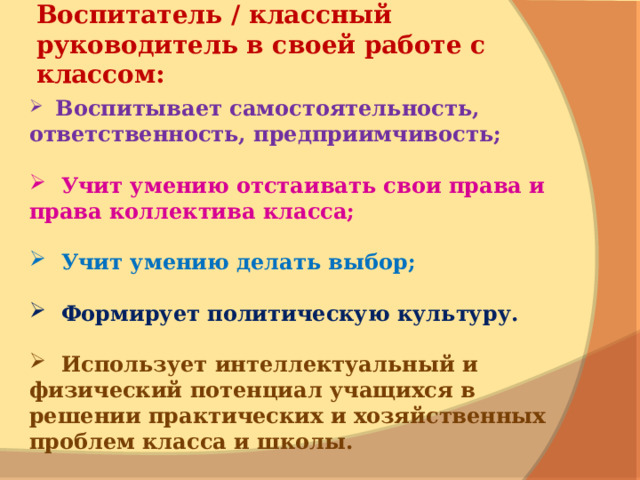   Воспитатель / классный руководитель в своей работе с классом:      Воспитывает самостоятельность, ответственность, предприимчивость;    Учит умению отстаивать свои права и права коллектива класса;    Учит у мению делать выбор;   Формирует политическую культуру.    Использует интеллектуальный и физический потенциал учащихся в решении практических и хозяйственных проблем класса и школы. 