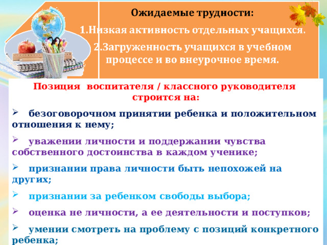 Позиция воспитателя / классного руководителя строится на:  безоговорочном принятии ребенка и положительном отношения к нему;   уважении личности и поддержании чувства собственного достоинства в каждом ученике;   признании права личности быть непохожей на других;  признании за ребенком свободы выбора;  оценка не личности, а ее деятельности и поступков;  умении смотреть на проблему с позиций конкретного ребенка;   учете индивидуально-психологических и личностных особенностей ребенка.  