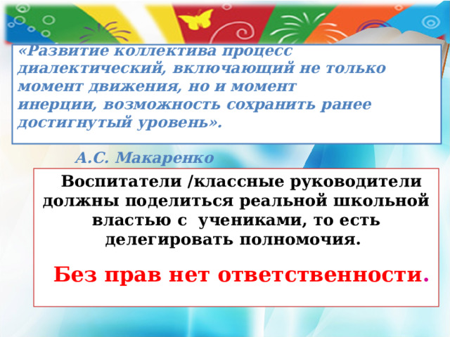   «Развитие коллектива процесс диалектический, включающий не только момент движения, но и момент  инерции, возможность сохранить ранее достигнутый уровень».  А.С. Макаренко   Воспитатели /классные руководители должны поделиться реальной школьной властью с учениками, то есть делегировать полномочия. Без прав нет ответственности .  