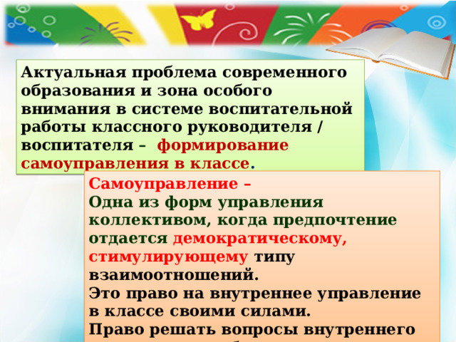Актуальная проблема современного образования и зона особого внимания в системе воспитательной работы классного руководителя / воспитателя – формирование самоуправления в классе . Самоуправление – Одна из форм управления коллективом, когда предпочтение отдается  демократическому, стимулирующему типу взаимоотношений. Это право на внутреннее управление в классе своими силами. Право решать вопросы внутреннего характера по собственным законам и правилам. 
