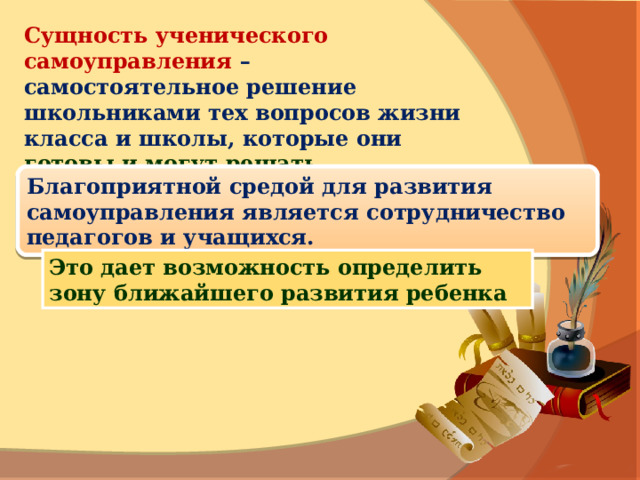 Сущность ученического самоуправления – самостоятельное решение школьниками тех вопросов жизни класса и школы, которые они  готовы и могут решать. Благоприятной средой для развития самоуправления является сотрудничество педагогов и учащихся. Это дает возможность определить зону ближайшего развития ребенка 