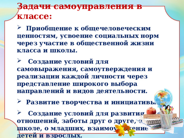 Задачи самоуправления в классе:  Приобщение к общечеловеческим ценностям, усвоение социальных норм через участие в общественной жизни класса и школы.  Создание условий для самовыражения, самоутверждения и реализации каждой личности через представление широкого выбора направлений и видов деятельности.  Развитие творчества и инициативы.  Создание условий для развития отношений, заботы друг о друге, о школе, о младших, взаимоуважение детей и взрослых.  