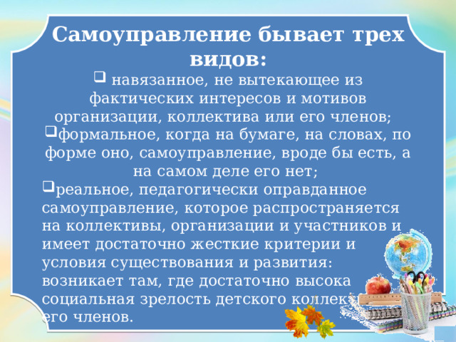 Самоуправление бывает трех видов:  навязанное, не вытекающее из фактических интересов и мотивов организации, коллектива или его членов; формальное, когда на бумаге, на словах, по форме оно, самоуправление, вроде бы есть, а на самом деле его нет; реальное, педагогически оправданное самоуправление, которое распространяется на коллективы, организации и участников и имеет достаточно жесткие критерии и условия существования и развития: возникает там, где достаточно высока социальная зрелость детского коллектива и его членов.  