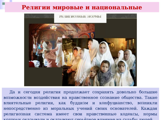 Религии мировые и национальные  Да и сегодня религия продолжает сохранять довольно большие возможности воздействия на нравственное сознание общества. Такие влиятельные религии, как буддизм и конфуцианство, возникли непосредственно из моральных учений своих основателей. Каждая религиозная система имеет свои нравственные кодексы, нормы которых оказывали и оказывают серьёзное влияние на судьбы людей. 