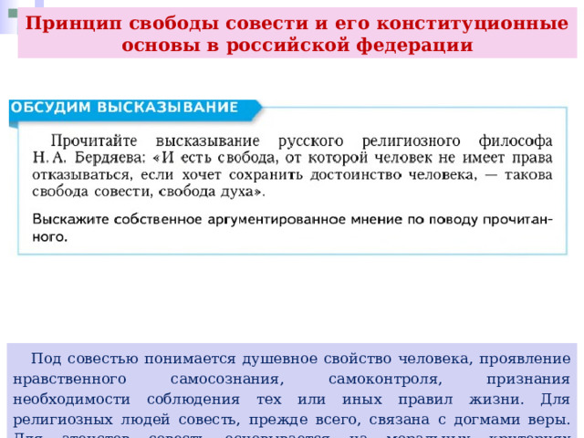 Принцип свободы совести и его конституционные основы в российской федерации  Под совестью понимается душевное свойство человека, проявление нравственного самосознания, самоконтроля, признания необходимости соблюдения тех или иных правил жизни. Для религиозных людей совесть, прежде всего, связана с догмами веры. Для атеистов совесть основывается на моральных критериях разграничения добра и зла. 