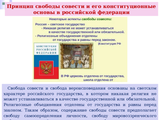 Принцип свободы совести и его конституционные основы в российской федерации  Свобода совести и свобода вероисповедания основаны на светском характере российского государства, в котором никакая религия не может устанавливаться в качестве государственной или обязательной. Религиозные объединения отделены от государства и равны перед законом. Таким образом, содержание свободы совести предполагает свободу самоопределения личности, свободу мировоззренческого выбора человека. Одним из элементов свободы совести является свобода вероисповедания. 