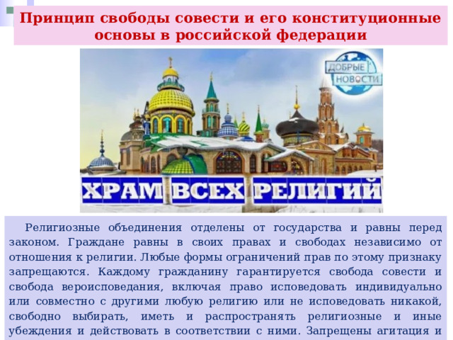 Принцип свободы совести и его конституционные основы в российской федерации  Религиозные объединения отделены от государства и равны перед законом. Граждане равны в своих правах и свободах независимо от отношения к религии. Любые формы ограничений прав по этому признаку запрещаются. Каждому гражданину гарантируется свобода совести и свобода вероисповедания, включая право исповедовать индивидуально или совместно с другими любую религию или не исповедовать никакой, свободно выбирать, иметь и распространять религиозные и иные убеждения и действовать в соответствии с ними. Запрещены агитация и пропаганда религиозной ненависти и вражды, а также религиозного превосходства. 
