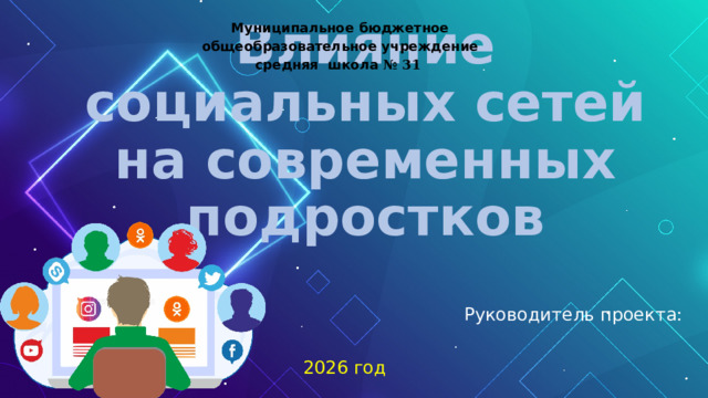 Муниципальное  бюджетное  общеобразовательное  учреждение  средняя  школа № 31  Влияние социальных сетей на современных подростков Руководитель проекта: 2026 год 