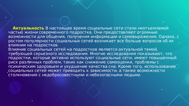  Актуальность  В настоящее время социальные сети стали неотъемлемой частью жизни современного подростка. Они предоставляют огромные возможности для общения, получения информации и самовыражения. Однако, с ростом популярности социальных сетей возникает все больше вопросов об их влиянии на подростков.  Влияние социальных сетей на подростков является актуальной темой, требующей серьезного исследования. Многие исследования показывают, что подростки, которые активно используют социальные сети, имеют повышенный риск различных проблем, таких как снижение самооценки, проблемы с психическим здоровьем и ухудшение качества сна. Кроме того, использование социальных сетей может приводить к зависимости, а также возможности столкновения с недобросовестными и небезопасными людьми.       