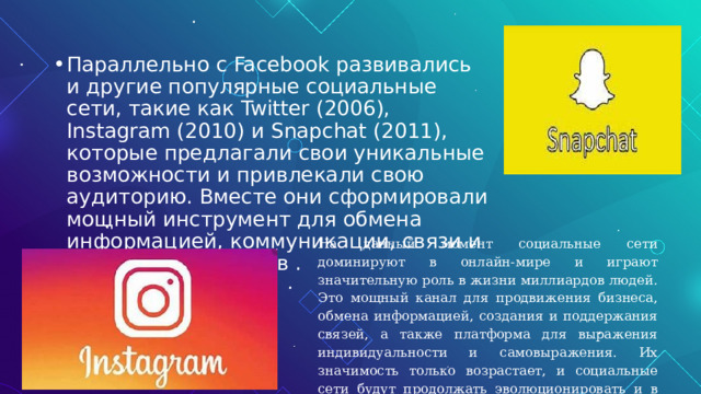 Параллельно с Facebook развивались и другие популярные социальные сети, такие как Twitter (2006), Instagram (2010) и Snapchat (2011), которые предлагали свои уникальные возможности и привлекали свою аудиторию. Вместе они сформировали мощный инструмент для обмена информацией, коммуникации, связи и создания сообществ . На данный момент социальные сети доминируют в онлайн-мире и играют значительную роль в жизни миллиардов людей. Это мощный канал для продвижения бизнеса, обмена информацией, создания и поддержания связей, а также платформа для выражения индивидуальности и самовыражения. Их значимость только возрастает, и социальные сети будут продолжать эволюционировать и в будущем. 
