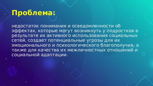 Проблема: недостаток понимания и осведомленности об эффектах, которые могут возникнуть у подростков в результате их активного использования социальных сетей, создает потенциальные угрозы для их эмоционального и психологического благополучия, а также для качества их межличностных отношений и социальной адаптации. 
